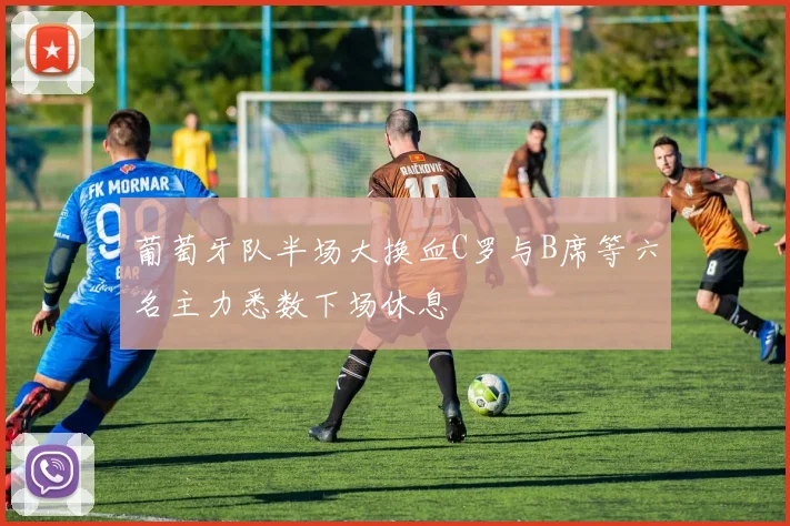葡萄牙队半场大换血C罗与B席等六名主力悉数下场休息