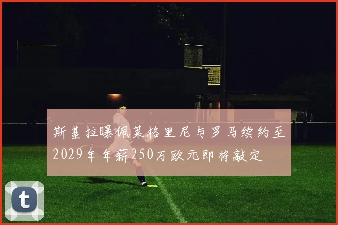 斯基拉曝佩莱格里尼与罗马续约至2029年年薪250万欧元即将敲定