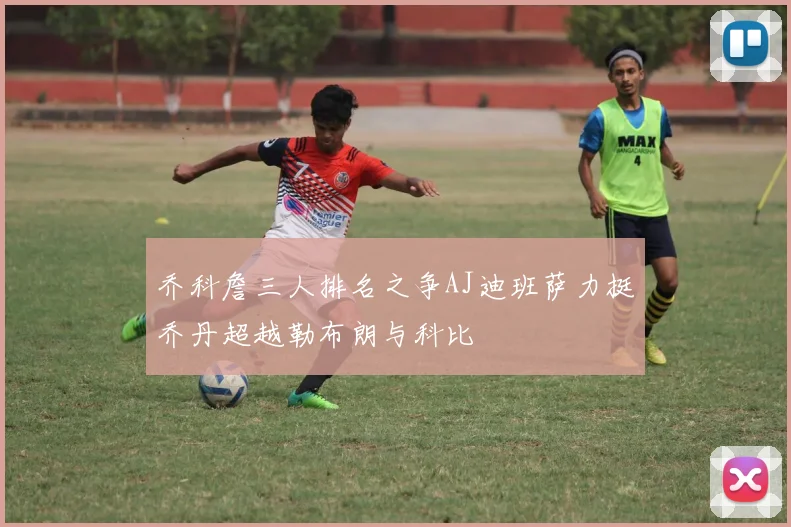 乔科詹三人排名之争AJ迪班萨力挺乔丹超越勒布朗与科比