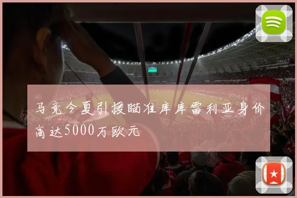 马竞今夏引援瞄准库库雷利亚身价高达5000万欧元