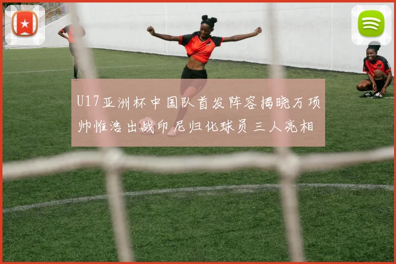 U17亚洲杯中国队首发阵容揭晓万项帅惟浩出战印尼归化球员三人亮相