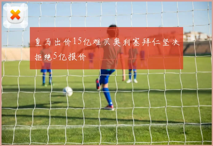 皇马出价15亿难买奥利塞拜仁坚决拒绝5亿报价