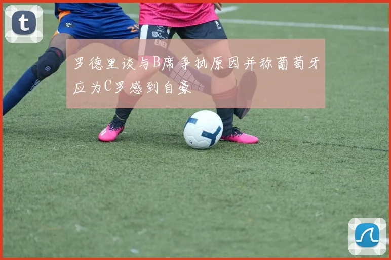 罗德里谈与B席争执原因并称葡萄牙应为C罗感到自豪