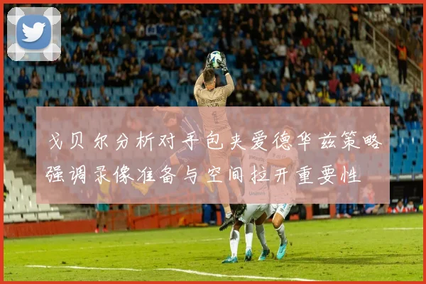 戈贝尔分析对手包夹爱德华兹策略强调录像准备与空间拉开重要性