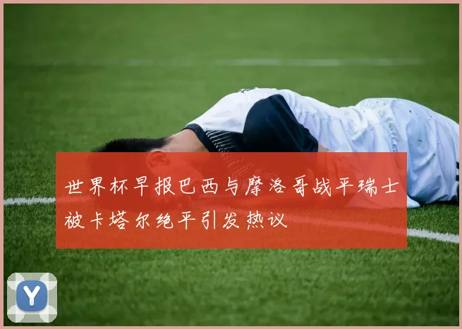 世界杯早报巴西与摩洛哥战平瑞士被卡塔尔绝平引发热议