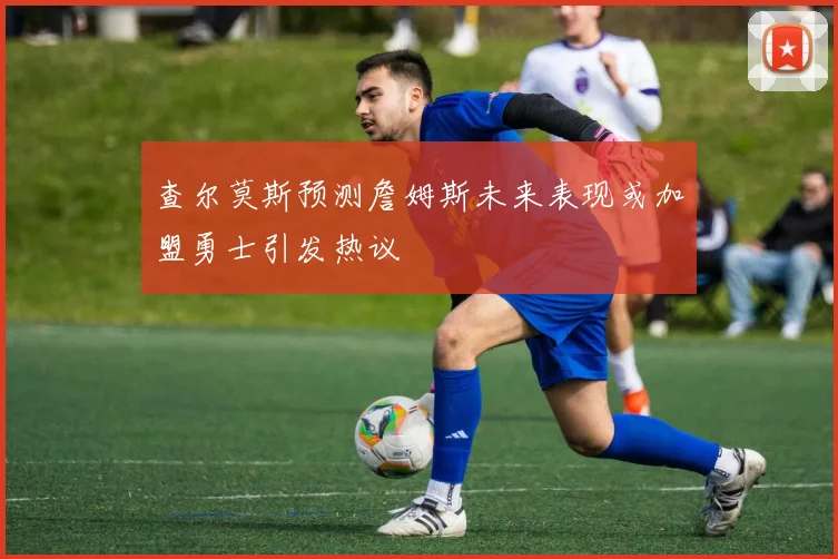 查尔莫斯预测詹姆斯未来表现或加盟勇士引发热议