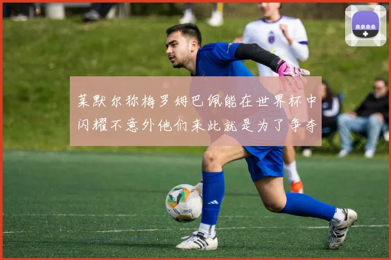 莱默尔称梅罗姆巴佩能在世界杯中闪耀不意外他们来此就是为了争夺最佳球员