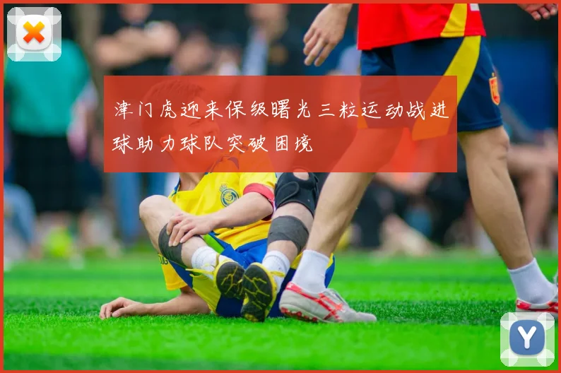 津门虎迎来保级曙光三粒运动战进球助力球队突破困境