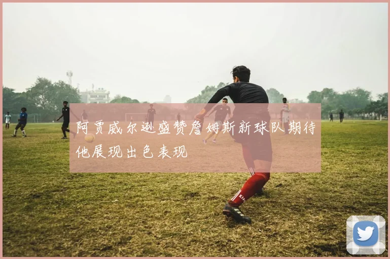 阿贾威尔逊盛赞詹姆斯新球队期待他展现出色表现